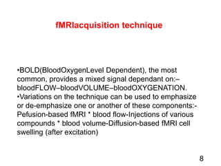 fMRIacquisition technique
•BOLD(BloodOxygenLevel Dependent), the most
common, provides a mixed signal dependant on:–
bloodFLOW–bloodVOLUME–bloodOXYGENATION.
•Variations on the technique can be used to emphasize
or de-emphasize one or another of these components:-
Pefusion-based fMRI * blood flow-Injections of various
compounds * blood volume-Diffusion-based fMRI cell
swelling (after excitation)
8
 