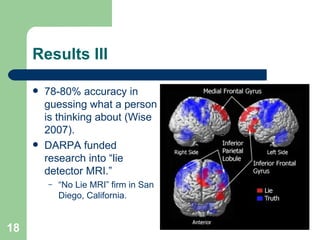 Results III 78-80% accuracy in guessing what a person is thinking about (Wise 2007). DARPA funded research into “lie detector MRI.”  “ No Lie MRI” firm in San Diego, California. 