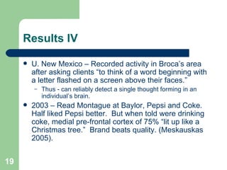 Results IV U. New Mexico – Recorded activity in Broca’s area after asking clients “to think of a word beginning with a letter flashed on a screen above their faces.” Thus - can reliably detect a single thought forming in an individual’s brain. 2003 – Read Montague at Baylor, Pepsi and Coke. Half liked Pepsi better.  But when told were drinking coke, medial pre-frontal cortex of 75% “lit up like a Christmas tree.”  Brand beats quality. (Meskauskas 2005). 