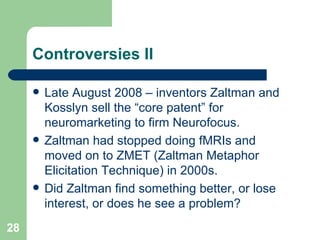 Controversies II Late August 2008 – inventors Zaltman and Kosslyn sell the “core patent” for neuromarketing to firm Neurofocus. Zaltman had stopped doing fMRIs and moved on to ZMET (Zaltman Metaphor Elicitation Technique) in 2000s. Did Zaltman find something better, or lose interest, or does he see a problem? 