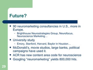 Future? 90 neuromarketing consultancies in U.S., more in Europe. Brighthouse Neurostrategies Group, Neurofocus, Neuroscience Marketing… University study Emory, Stanford, Harvard, Baylor in Houston… McDonald’s, movie studios, large banks, political campaigns have used it. ACR has new content area code for neuroscience Googling “neuromarketing” yields 800,000 hits. 