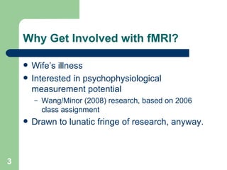 Why Get Involved with fMRI? Wife’s illness Interested in psychophysiological measurement potential Wang/Minor (2008) research, based on 2006 class assignment Drawn to lunatic fringe of research, anyway. 