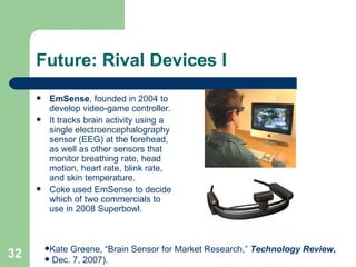 Future: Rival Devices I EmSense , founded in 2004 to develop video-game controller. It tracks brain activity using a single electroencephalography sensor (EEG) at the forehead, as well as other sensors that monitor breathing rate, head motion, heart rate, blink rate, and skin temperature. Coke used EmSense to decide which of two commercials to use in 2008 Superbowl. Kate Greene, “Brain Sensor for Market Research,”  Technology Review,  Dec. 7, 2007). 