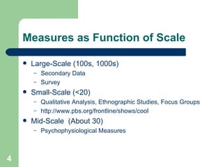 Measures as Function of Scale Large-Scale (100s, 1000s) Secondary Data Survey Small-Scale (<20) Qualitative Analysis, Ethnographic Studies, Focus Groups http:// www.pbs.org /frontline/shows/cool Mid-Scale  (About 30) Psychophysiological Measures 