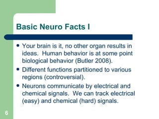 Basic Neuro Facts I Your brain is it, no other organ results in ideas.  Human behavior is at some point biological behavior (Butler 2008). Different functions partitioned to various regions (controversial). Neurons communicate by electrical and chemical signals.  We can track electrical (easy) and chemical (hard) signals. 