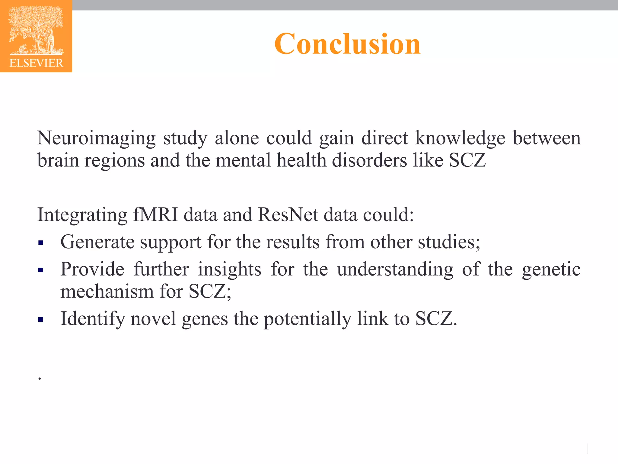 Conclusion
Neuroimaging study alone could gain direct knowledge between
brain regions and the mental health disorders like SCZ
Integrating fMRI data and ResNet data could:
 Generate support for the results from other studies;
 Provide further insights for the understanding of the genetic
mechanism for SCZ;
 Identify novel genes the potentially link to SCZ.
.
 