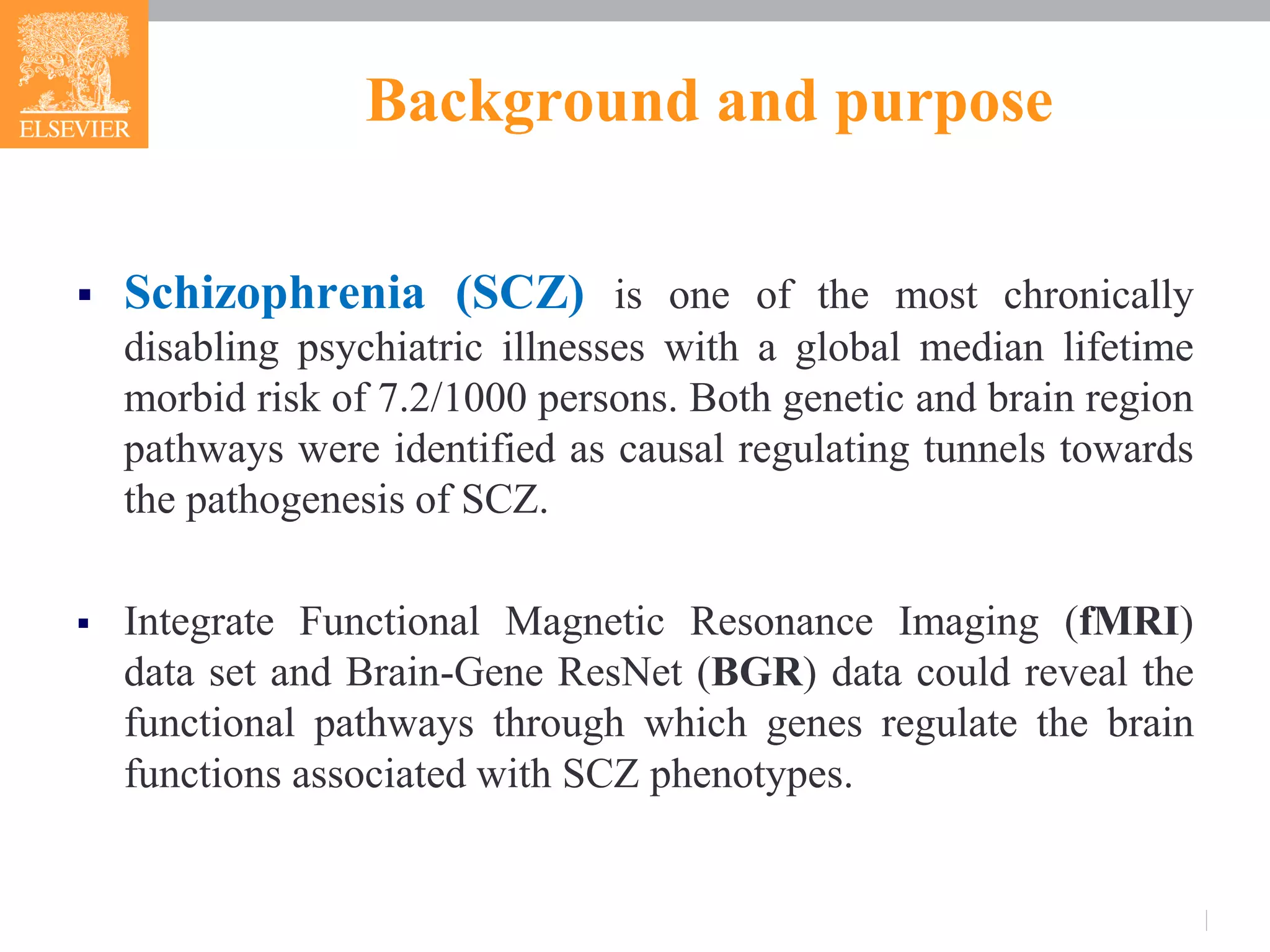 Background and purpose
 Schizophrenia (SCZ) is one of the most chronically
disabling psychiatric illnesses with a global median lifetime
morbid risk of 7.2/1000 persons. Both genetic and brain region
pathways were identified as causal regulating tunnels towards
the pathogenesis of SCZ.
 Integrate Functional Magnetic Resonance Imaging (fMRI)
data set and Brain-Gene ResNet (BGR) data could reveal the
functional pathways through which genes regulate the brain
functions associated with SCZ phenotypes.
 