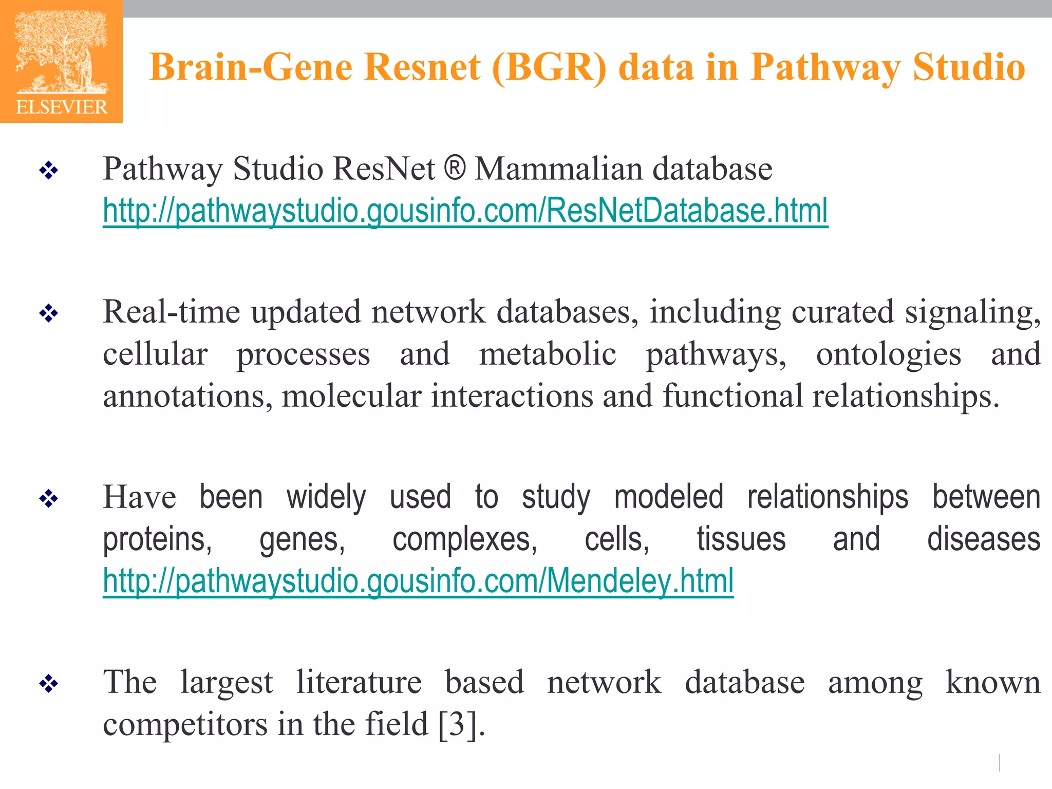 Brain-Gene Resnet (BGR) data in Pathway Studio
 Pathway Studio ResNet ® Mammalian database
http://pathwaystudio.gousinfo.com/ResNetDatabase.html
 Real-time updated network databases, including curated signaling,
cellular processes and metabolic pathways, ontologies and
annotations, molecular interactions and functional relationships.
 Have been widely used to study modeled relationships between
proteins, genes, complexes, cells, tissues and diseases
http://pathwaystudio.gousinfo.com/Mendeley.html
 The largest literature based network database among known
competitors in the field [3].
 