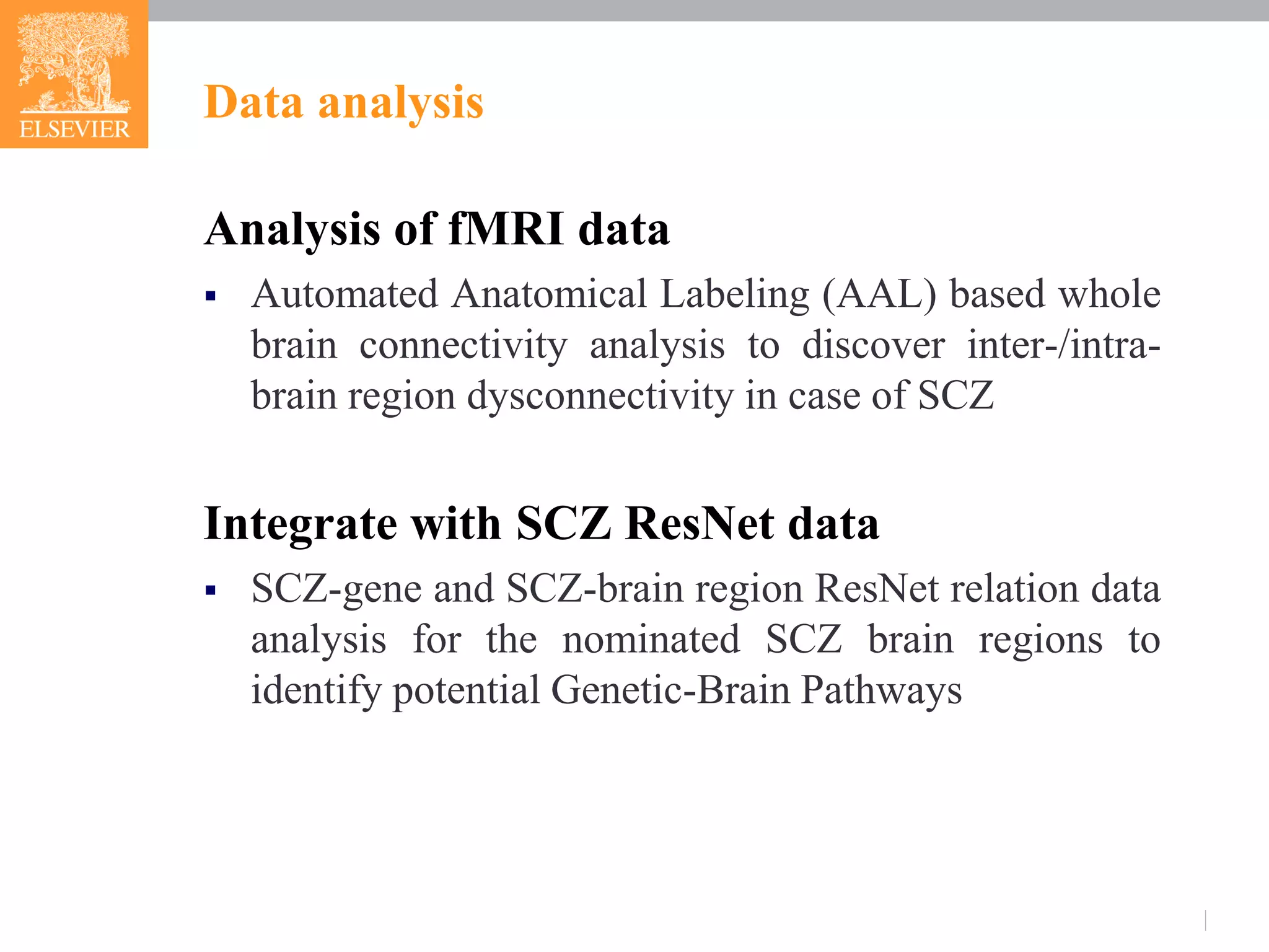 Analysis of fMRI data
 Automated Anatomical Labeling (AAL) based whole
brain connectivity analysis to discover inter-/intra-
brain region dysconnectivity in case of SCZ
Integrate with SCZ ResNet data
 SCZ-gene and SCZ-brain region ResNet relation data
analysis for the nominated SCZ brain regions to
identify potential Genetic-Brain Pathways
Data analysis
 
