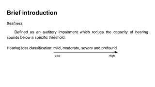 Brief introduction
Deafness
Defined as an auditory impairment which reduce the capacity of hearing
sounds below a specific threshold.
Hearing loss classification: mild, moderate, severe and profound
Low High
 
