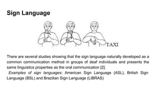 Sign Language
There are several studies showing that the sign language naturally developed as a
common communication method in groups of deaf individuals and presents the
same linguistics properties as the oral communication [2].
Examples of sign languages: American Sign Language (ASL), British Sign
Language (BSL) and Brazilian Sign Language (LIBRAS)
 
