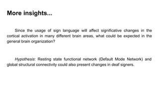 More insights...
Since the usage of sign language will affect significative changes in the
cortical activation in many different brain areas, what could be expected in the
general brain organization?
Hypothesis: Resting state functional network (Default Mode Network) and
global structural connectivity could also present changes in deaf signers.
 