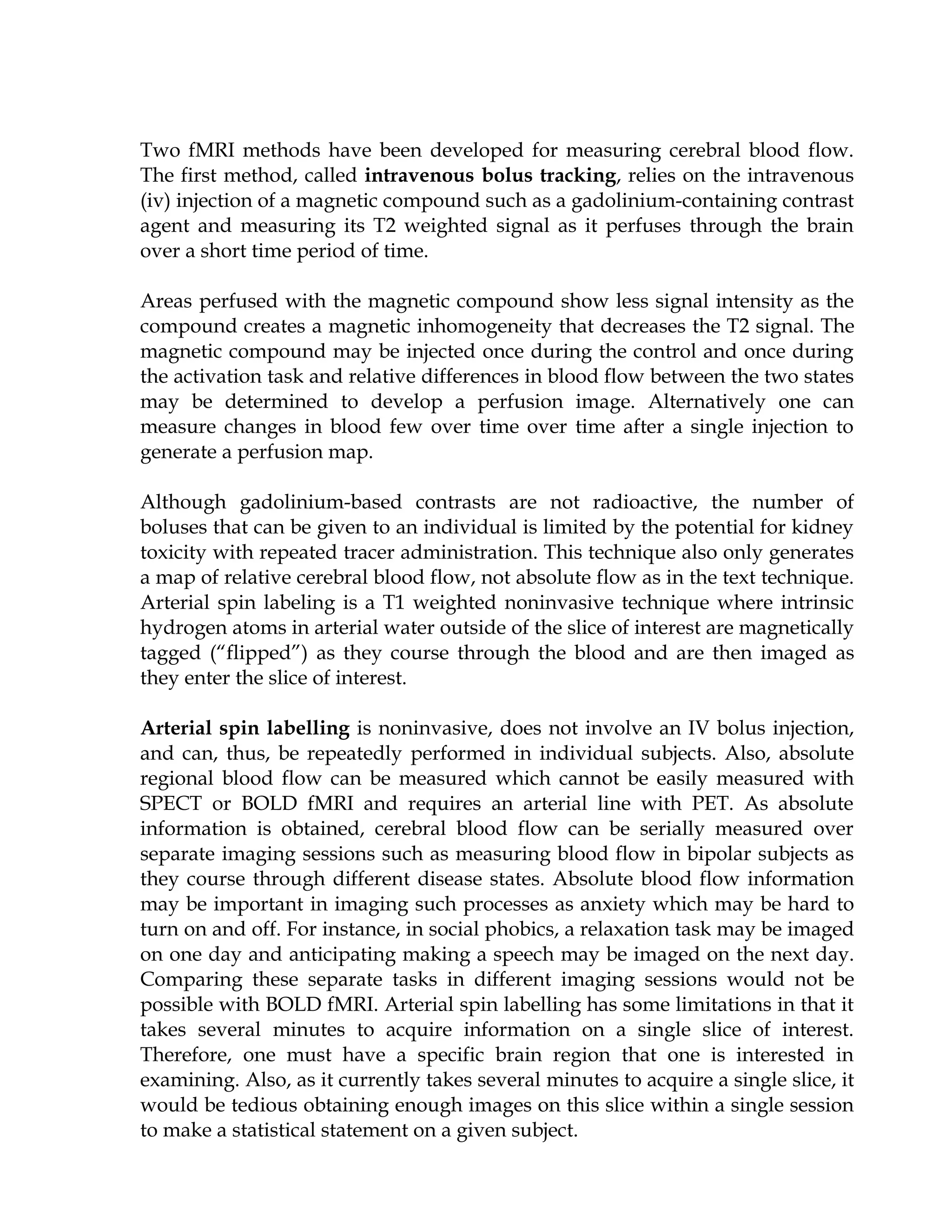Two fMRI methods have been developed for measuring cerebral blood flow.
The first method, called intravenous bolus tracking, relies on the intravenous
(iv) injection of a magnetic compound such as a gadolinium-containing contrast
agent and measuring its T2 weighted signal as it perfuses through the brain
over a short time period of time.

Areas perfused with the magnetic compound show less signal intensity as the
compound creates a magnetic inhomogeneity that decreases the T2 signal. The
magnetic compound may be injected once during the control and once during
the activation task and relative differences in blood flow between the two states
may be determined to develop a perfusion image. Alternatively one can
measure changes in blood few over time over time after a single injection to
generate a perfusion map.

Although gadolinium-based contrasts are not radioactive, the number of
boluses that can be given to an individual is limited by the potential for kidney
toxicity with repeated tracer administration. This technique also only generates
a map of relative cerebral blood flow, not absolute flow as in the text technique.
Arterial spin labeling is a T1 weighted noninvasive technique where intrinsic
hydrogen atoms in arterial water outside of the slice of interest are magnetically
tagged (“flipped”) as they course through the blood and are then imaged as
they enter the slice of interest.

Arterial spin labelling is noninvasive, does not involve an IV bolus injection,
and can, thus, be repeatedly performed in individual subjects. Also, absolute
regional blood flow can be measured which cannot be easily measured with
SPECT or BOLD fMRI and requires an arterial line with PET. As absolute
information is obtained, cerebral blood flow can be serially measured over
separate imaging sessions such as measuring blood flow in bipolar subjects as
they course through different disease states. Absolute blood flow information
may be important in imaging such processes as anxiety which may be hard to
turn on and off. For instance, in social phobics, a relaxation task may be imaged
on one day and anticipating making a speech may be imaged on the next day.
Comparing these separate tasks in different imaging sessions would not be
possible with BOLD fMRI. Arterial spin labelling has some limitations in that it
takes several minutes to acquire information on a single slice of interest.
Therefore, one must have a specific brain region that one is interested in
examining. Also, as it currently takes several minutes to acquire a single slice, it
would be tedious obtaining enough images on this slice within a single session
to make a statistical statement on a given subject.
 