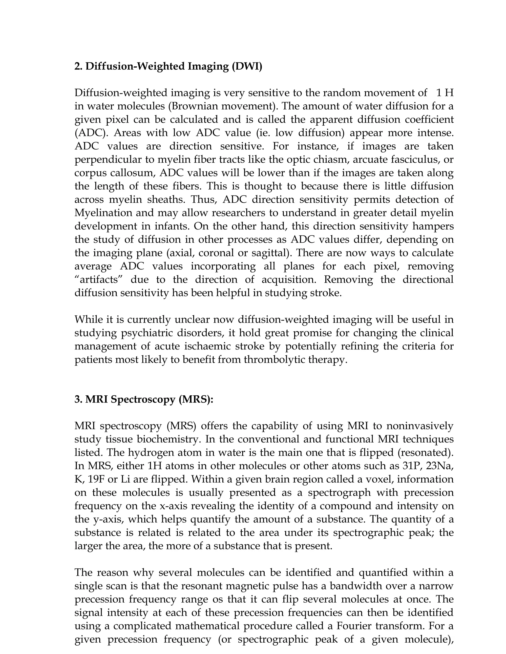 2. Diffusion-Weighted Imaging (DWI)

Diffusion-weighted imaging is very sensitive to the random movement of 1 H
in water molecules (Brownian movement). The amount of water diffusion for a
given pixel can be calculated and is called the apparent diffusion coefficient
(ADC). Areas with low ADC value (ie. low diffusion) appear more intense.
ADC values are direction sensitive. For instance, if images are taken
perpendicular to myelin fiber tracts like the optic chiasm, arcuate fasciculus, or
corpus callosum, ADC values will be lower than if the images are taken along
the length of these fibers. This is thought to because there is little diffusion
across myelin sheaths. Thus, ADC direction sensitivity permits detection of
Myelination and may allow researchers to understand in greater detail myelin
development in infants. On the other hand, this direction sensitivity hampers
the study of diffusion in other processes as ADC values differ, depending on
the imaging plane (axial, coronal or sagittal). There are now ways to calculate
average ADC values incorporating all planes for each pixel, removing
“artifacts” due to the direction of acquisition. Removing the directional
diffusion sensitivity has been helpful in studying stroke.

While it is currently unclear now diffusion-weighted imaging will be useful in
studying psychiatric disorders, it hold great promise for changing the clinical
management of acute ischaemic stroke by potentially refining the criteria for
patients most likely to benefit from thrombolytic therapy.


3. MRI Spectroscopy (MRS):

MRI spectroscopy (MRS) offers the capability of using MRI to noninvasively
study tissue biochemistry. In the conventional and functional MRI techniques
listed. The hydrogen atom in water is the main one that is flipped (resonated).
In MRS, either 1H atoms in other molecules or other atoms such as 31P, 23Na,
K, 19F or Li are flipped. Within a given brain region called a voxel, information
on these molecules is usually presented as a spectrograph with precession
frequency on the x-axis revealing the identity of a compound and intensity on
the y-axis, which helps quantify the amount of a substance. The quantity of a
substance is related is related to the area under its spectrographic peak; the
larger the area, the more of a substance that is present.

The reason why several molecules can be identified and quantified within a
single scan is that the resonant magnetic pulse has a bandwidth over a narrow
precession frequency range os that it can flip several molecules at once. The
signal intensity at each of these precession frequencies can then be identified
using a complicated mathematical procedure called a Fourier transform. For a
given precession frequency (or spectrographic peak of a given molecule),
 