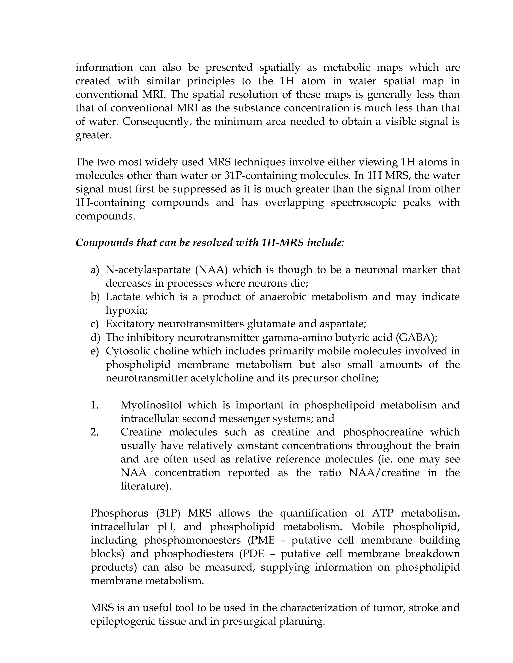 information can also be presented spatially as metabolic maps which are
created with similar principles to the 1H atom in water spatial map in
conventional MRI. The spatial resolution of these maps is generally less than
that of conventional MRI as the substance concentration is much less than that
of water. Consequently, the minimum area needed to obtain a visible signal is
greater.

The two most widely used MRS techniques involve either viewing 1H atoms in
molecules other than water or 31P-containing molecules. In 1H MRS, the water
signal must first be suppressed as it is much greater than the signal from other
1H-containing compounds and has overlapping spectroscopic peaks with
compounds.

Compounds that can be resolved with 1H-MRS include:

   a) N-acetylaspartate (NAA) which is though to be a neuronal marker that
      decreases in processes where neurons die;
   b) Lactate which is a product of anaerobic metabolism and may indicate
      hypoxia;
   c) Excitatory neurotransmitters glutamate and aspartate;
   d) The inhibitory neurotransmitter gamma-amino butyric acid (GABA);
   e) Cytosolic choline which includes primarily mobile molecules involved in
      phospholipid membrane metabolism but also small amounts of the
      neurotransmitter acetylcholine and its precursor choline;

   1.    Myolinositol which is important in phospholipoid metabolism and
         intracellular second messenger systems; and
   2.    Creatine molecules such as creatine and phosphocreatine which
         usually have relatively constant concentrations throughout the brain
         and are often used as relative reference molecules (ie. one may see
         NAA concentration reported as the ratio NAA/creatine in the
         literature).

   Phosphorus (31P) MRS allows the quantification of ATP metabolism,
   intracellular pH, and phospholipid metabolism. Mobile phospholipid,
   including phosphomonoesters (PME - putative cell membrane building
   blocks) and phosphodiesters (PDE – putative cell membrane breakdown
   products) can also be measured, supplying information on phospholipid
   membrane metabolism.

   MRS is an useful tool to be used in the characterization of tumor, stroke and
   epileptogenic tissue and in presurgical planning.
 