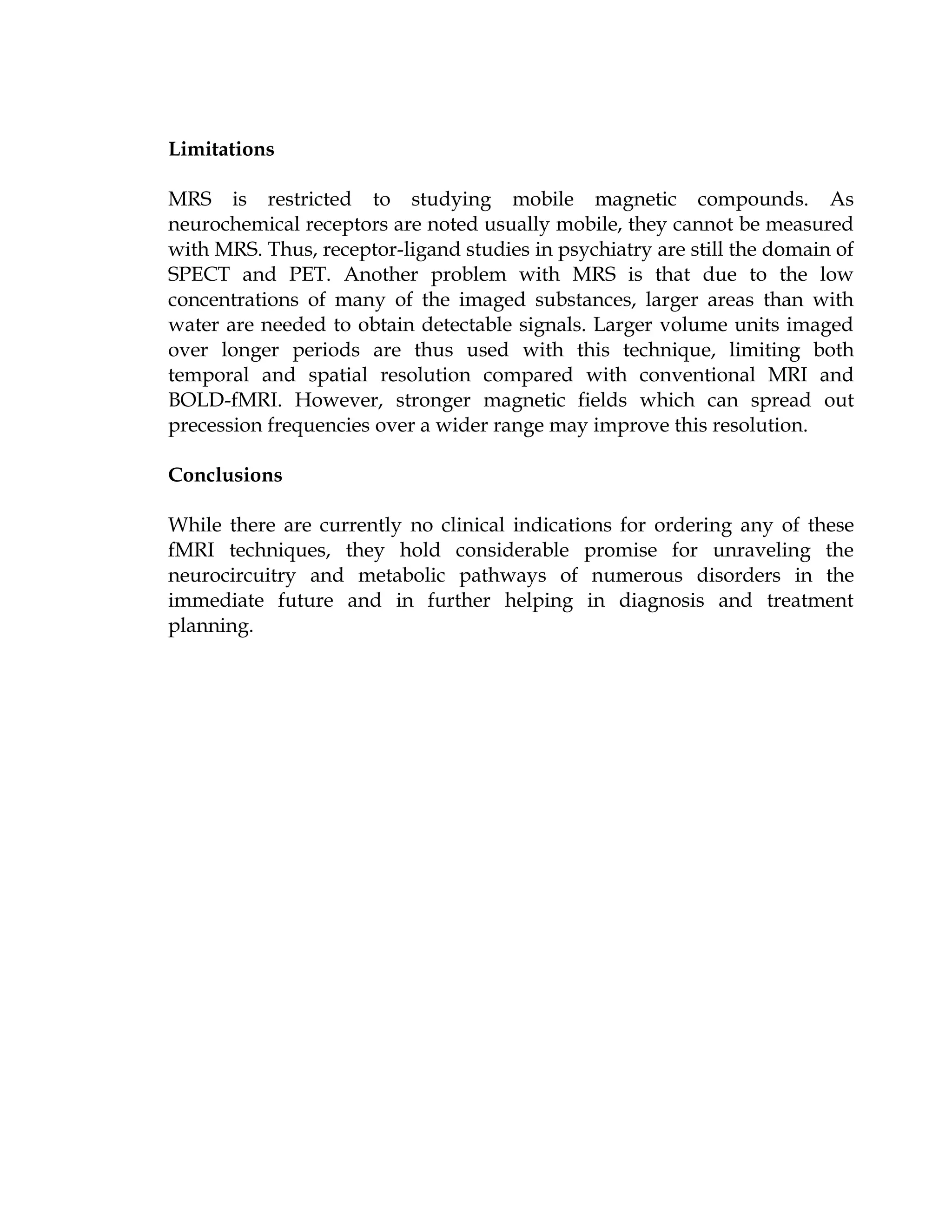 Limitations

MRS is restricted to studying mobile magnetic compounds. As
neurochemical receptors are noted usually mobile, they cannot be measured
with MRS. Thus, receptor-ligand studies in psychiatry are still the domain of
SPECT and PET. Another problem with MRS is that due to the low
concentrations of many of the imaged substances, larger areas than with
water are needed to obtain detectable signals. Larger volume units imaged
over longer periods are thus used with this technique, limiting both
temporal and spatial resolution compared with conventional MRI and
BOLD-fMRI. However, stronger magnetic fields which can spread out
precession frequencies over a wider range may improve this resolution.

Conclusions

While there are currently no clinical indications for ordering any of these
fMRI techniques, they hold considerable promise for unraveling the
neurocircuitry and metabolic pathways of numerous disorders in the
immediate future and in further helping in diagnosis and treatment
planning.
 