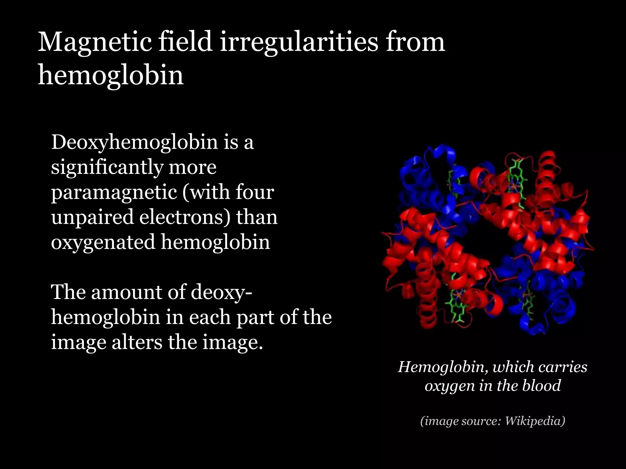 Magnetic field irregularities from
hemoglobin

 Deoxyhemoglobin is a
 significantly more
 paramagnetic (with four
 unpaired electrons) than
 oxygenated hemoglobin

 The amount of deoxy-
 hemoglobin in each part of the
 image alters the image.
                                  Hemoglobin, which carries
                                    oxygen in the blood

                                    (image source: Wikipedia)
 