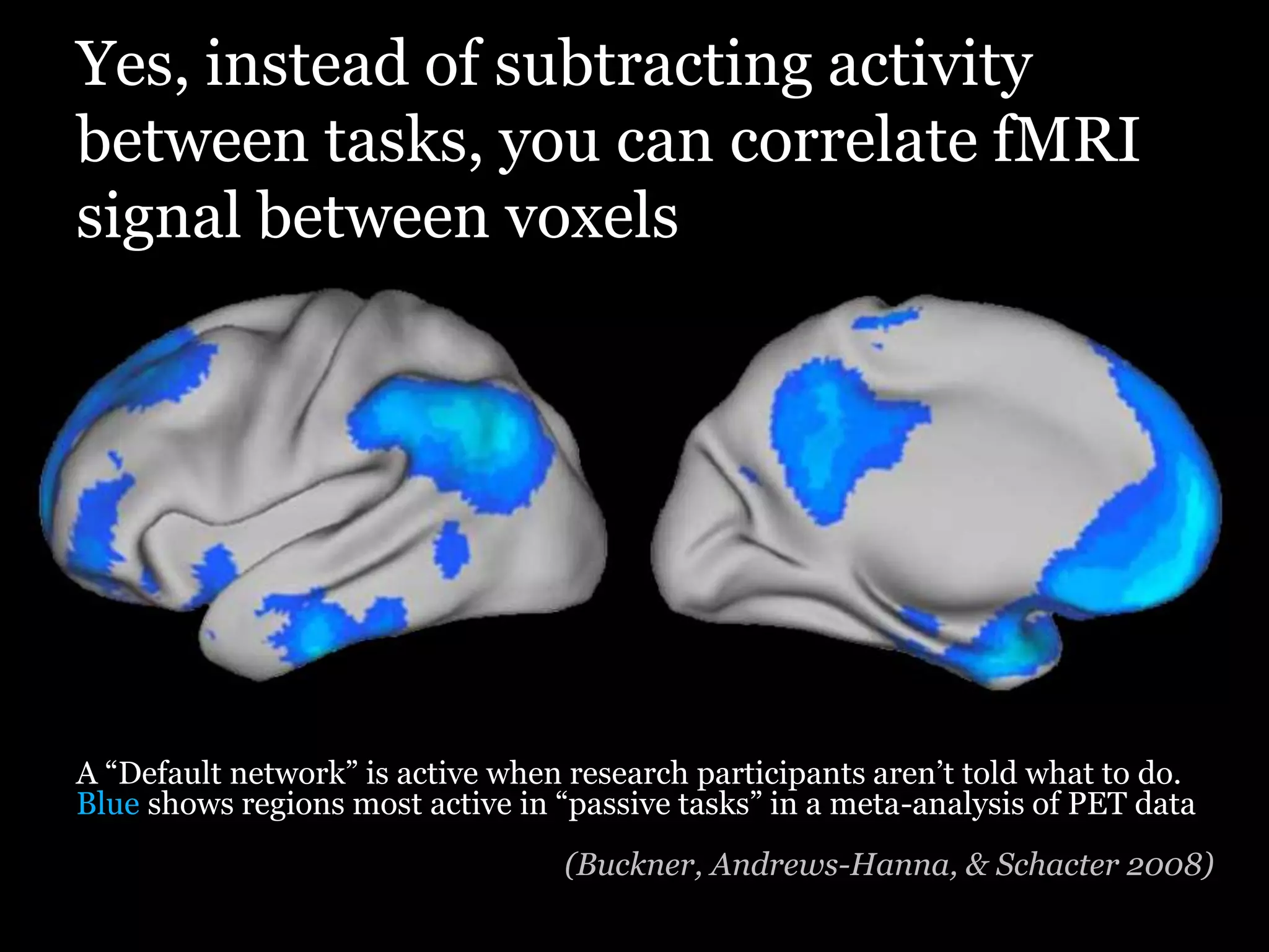 Yes, instead of subtracting activity
between tasks, you can correlate fMRI
signal between voxels




A “Default network” is active when research participants aren‟t told what to do.
Blue shows regions most active in “passive tasks” in a meta-analysis of PET data
                                  (Buckner, Andrews-Hanna, & Schacter 2008)
 