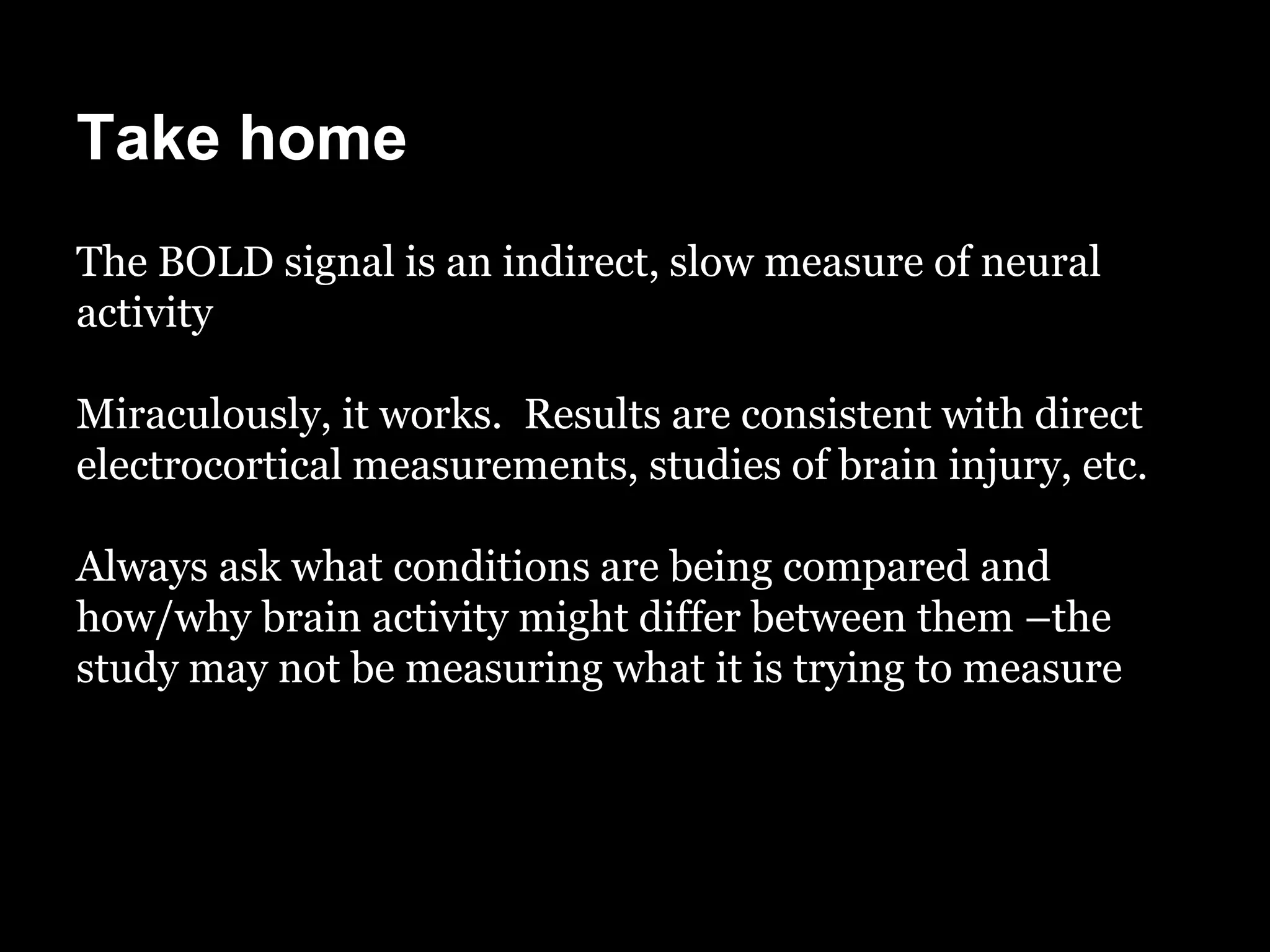 Take home
The BOLD signal is an indirect, slow measure of neural
activity

Miraculously, it works. Results are consistent with direct
electrocortical measurements, studies of brain injury, etc.

Always ask what conditions are being compared and
how/why brain activity might differ between them –the
study may not be measuring what it is trying to measure
 