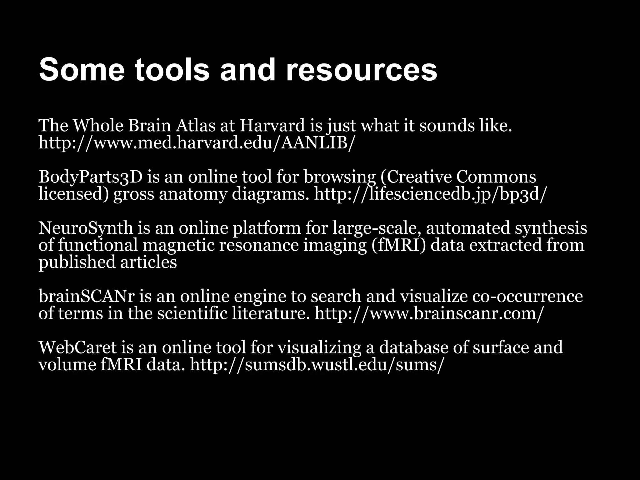 Some tools and resources
The Whole Brain Atlas at Harvard is just what it sounds like.
http://www.med.harvard.edu/AANLIB/
BodyParts3D is an online tool for browsing (Creative Commons
licensed) gross anatomy diagrams. http://lifesciencedb.jp/bp3d/
NeuroSynth is an online platform for large-scale, automated synthesis
of functional magnetic resonance imaging (fMRI) data extracted from
published articles
brainSCANr is an online engine to search and visualize co-occurrence
of terms in the scientific literature. http://www.brainscanr.com/
WebCaret is an online tool for visualizing a database of surface and
volume fMRI data. http://sumsdb.wustl.edu/sums/
 