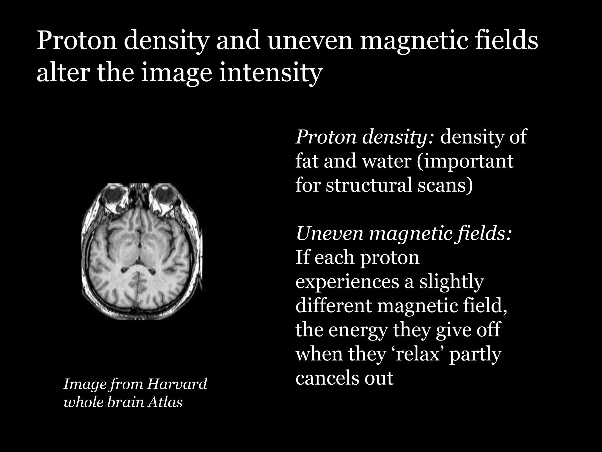 Proton density and uneven magnetic fields
alter the image intensity

                       Proton density: density of
                       fat and water (important
                       for structural scans)

                       Uneven magnetic fields:
                       If each proton
                       experiences a slightly
                       different magnetic field,
                       the energy they give off
                       when they „relax‟ partly
  Image from Harvard   cancels out
  whole brain Atlas
 