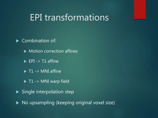 EPI transformations
 Combination of:
 Motion correction affines
 EPI -> T1 affine
 T1 -> MNI affine
 T1 -> MNI warp field
 Single interpolation step
 No upsampling (keeping original voxel size)
 