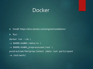 Docker
 Install: https://docs.docker.com/engine/installation/
 Run:
docker run --rm 
-v $HOME/ds005:/data:ro 
-v $HOME/ds005_preprocessed:/out 
poldracklab/fmriprep:latest /data /out participant
-w /out/work/
 
