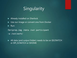 Singularity
 Already installed on Sherlock
 Use our image or convert one from Docker
 Run:
fmriprep.img /data /out participant
-w /out/work/
 All data (and output folder) needs to be on $SCRATCH
or $PI_SCRATCH or $HOME
 