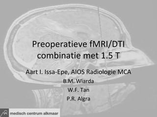 Preoperatieve fMRI/DTI
   combinatie met 1.5 T
Aart I. Issa-Epe, AIOS Radiologie MCA
             B.M. Wiarda
               W.F. Tan
              P.R. Algra
 