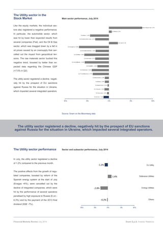 Like the equity markets, the individual sec-
tors also registered a negative performance.
In particular, the automobile sector, which
was hit by lower than expected results from
several companies (Fiat), and the Oil & Gas
sector, which was dragged down by a fall in
oil prices caused by an oversupply that can-
celled out the impact from geopolitical ten-
sions. The raw materials sector bucked this
negative trend, boosted by better than ex-
pected data regarding the Chinese GDP
(+7.5% in Q2).
The utility sector registered a decline, negati-
vely hit by the prospect of EU sanctions
against Russia for the situation in Ukraine,
which impacted several integrated operators.
In July, the utility sector registered a decline
of 1.2% compared to the previous month.
The positive effects from the growth of regu-
lated companies, boosted by reform of the
Spanish energy system at the start of July
(Enagas +6%), were cancelled out by the
decline of integrated companies, which were
hit by the performance of several operators
penalised by high exposure to Russia (E.on -
6.3%) and by the payment of the 2013 final
dividend (SSE -7%).
The Utility sector in the
Stock Market
Source: Snam on the Bloomberg data
Main sector performance, July 2014
Sector and subsector performance, July 2014
‐0.2%
‐2.8%
1.4%
‐1.2%
-10% -5% 0% 5% 10%
Defensive Utilities
DJ Utility
Energy Utilities
Others
The utility sector registered a decline, negatively hit by the prospect of EU sanctions
against Russia for the situation in Ukraine, which impacted several integrated operators.
The Utility sector performance
Financial Markets Review July 2014 Snam S.p.A. Investor Relations
DJ Uti l i ty; -1,2%
DJ Insur ance; -0,4%
DJ T el ecom; -1,0%
DJ Heal th Car e; -0,3%
DJ M edi a; -0,9%
DJ Real Estate; -0,9%
DJ T r avel &Lei sur e; -3,7%
DJ Chemi cal s; -3,9%
DJ Food&Bev; -2,6%
DJ Const&M ater ; -5,5%
DJ Inds Good; -3,1%
DJ Oi l &Gas; -5,6%
DJ Per s&Househol ds; -3,0%
DJ Autopar ts; -6,8%
DJ T ech; 2,1%
DJ Fi nanci al Ser vi ces; -3,1%
DJ Retai l ; -4,3%
DJ Banks; 0,7%
DJ Basi c Resour ces; 3,4%
-10% -5% 0% 5% 10%
 
