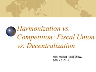 Harmonization vs.
Competition: Fiscal Union
vs. Decentralization
           Free Market Road Show,
           April 27, 2012
 