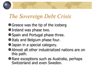 The Sovereign Debt Crisis
 Greece was the tip of the iceberg
 Ireland was phase two.
 Spain and Portugal phase three.
 Italy and Belgium phase four.
 Japan in a special category.
 Almost all other industrialized nations are on
 this path.
 Rare exceptions such as Australia, perhaps
 Switzerland and even Sweden.
 