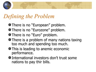Defining the Problem
   There is no “European” problem.
   There is no “Eurozone” problem.
   There is no “Euro” problem.
   There is a problem of many nations taxing
   too much and spending too much.
   This is leading to anemic economic
   performance.
   International investors don’t trust some
   nations to pay thir bills.
 