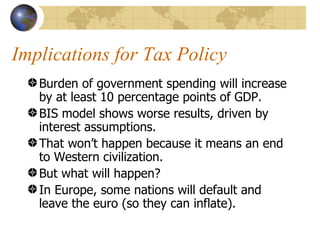 Implications for Tax Policy
   Burden of government spending will increase
   by at least 10 percentage points of GDP.
   BIS model shows worse results, driven by
   interest assumptions.
   That won’t happen because it means an end
   to Western civilization.
   But what will happen?
   In Europe, some nations will default and
   leave the euro (so they can inflate).
 