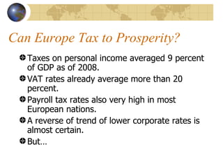 Can Europe Tax to Prosperity?
   Taxes on personal income averaged 9 percent
   of GDP as of 2008.
   VAT rates already average more than 20
   percent.
   Payroll tax rates also very high in most
   European nations.
   A reverse of trend of lower corporate rates is
   almost certain.
   But…
 