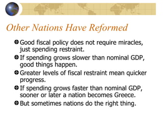 Other Nations Have Reformed
   Good fiscal policy does not require miracles,
   just spending restraint.
   If spending grows slower than nominal GDP,
   good things happen.
   Greater levels of fiscal restraint mean quicker
   progress.
   If spending grows faster than nominal GDP,
   sooner or later a nation becomes Greece.
   But sometimes nations do the right thing.
 