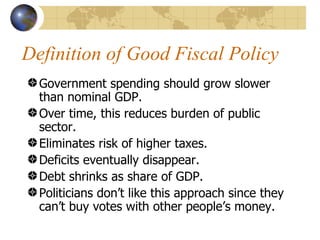 Definition of Good Fiscal Policy
  Government spending should grow slower
  than nominal GDP.
  Over time, this reduces burden of public
  sector.
  Eliminates risk of higher taxes.
  Deficits eventually disappear.
  Debt shrinks as share of GDP.
  Politicians don’t like this approach since they
  can’t buy votes with other people’s money.
 