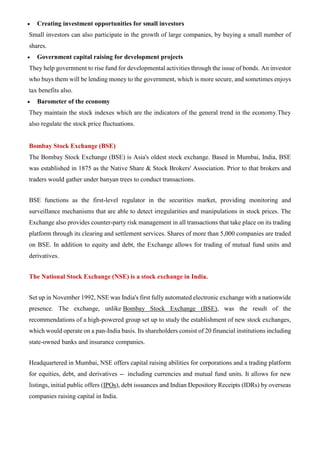 • Creating investment opportunities for small investors
Small investors can also participate in the growth of large companies, by buying a small number of
shares.
• Government capital raising for development projects
They help government to rise fund for developmental activities through the issue of bonds. An investor
who buys them will be lending money to the government, which is more secure, and sometimes enjoys
tax benefits also.
• Barometer of the economy
They maintain the stock indexes which are the indicators of the general trend in the economy.They
also regulate the stock price fluctuations.
Bombay Stock Exchange (BSE)
The Bombay Stock Exchange (BSE) is Asia's oldest stock exchange. Based in Mumbai, India, BSE
was established in 1875 as the Native Share & Stock Brokers' Association. Prior to that brokers and
traders would gather under banyan trees to conduct transactions.
BSE functions as the first-level regulator in the securities market, providing monitoring and
surveillance mechanisms that are able to detect irregularities and manipulations in stock prices. The
Exchange also provides counter-party risk management in all transactions that take place on its trading
platform through its clearing and settlement services. Shares of more than 5,000 companies are traded
on BSE. In addition to equity and debt, the Exchange allows for trading of mutual fund units and
derivatives.
The National Stock Exchange (NSE) is a stock exchange in India.
Set up in November 1992, NSE was India's first fully automated electronic exchange with a nationwide
presence. The exchange, unlike Bombay Stock Exchange (BSE), was the result of the
recommendations of a high-powered group set up to study the establishment of new stock exchanges,
which would operate on a pan-India basis. Its shareholders consist of 20 financial institutions including
state-owned banks and insurance companies.
Headquartered in Mumbai, NSE offers capital raising abilities for corporations and a trading platform
for equities, debt, and derivatives -- including currencies and mutual fund units. It allows for new
listings, initial public offers (IPOs), debt issuances and Indian Depository Receipts (IDRs) by overseas
companies raising capital in India.
 