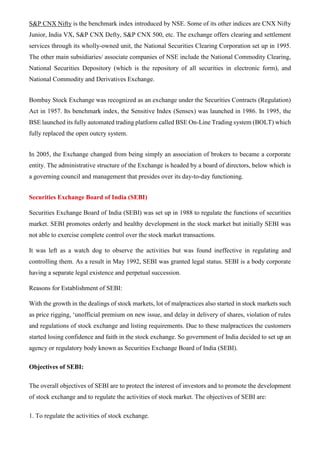 S&P CNX Nifty is the benchmark index introduced by NSE. Some of its other indices are CNX Nifty
Junior, India VX, S&P CNX Defty, S&P CNX 500, etc. The exchange offers clearing and settlement
services through its wholly-owned unit, the National Securities Clearing Corporation set up in 1995.
The other main subsidiaries/ associate companies of NSE include the National Commodity Clearing,
National Securities Depository (which is the repository of all securities in electronic form), and
National Commodity and Derivatives Exchange.
Bombay Stock Exchange was recognized as an exchange under the Securities Contracts (Regulation)
Act in 1957. Its benchmark index, the Sensitive Index (Sensex) was launched in 1986. In 1995, the
BSE launched its fully automated trading platform called BSE On-Line Trading system (BOLT) which
fully replaced the open outcry system.
In 2005, the Exchange changed from being simply an association of brokers to became a corporate
entity. The administrative structure of the Exchange is headed by a board of directors, below which is
a governing council and management that presides over its day-to-day functioning.
Securities Exchange Board of India (SEBI)
Securities Exchange Board of India (SEBI) was set up in 1988 to regulate the functions of securities
market. SEBI promotes orderly and healthy development in the stock market but initially SEBI was
not able to exercise complete control over the stock market transactions.
It was left as a watch dog to observe the activities but was found ineffective in regulating and
controlling them. As a result in May 1992, SEBI was granted legal status. SEBI is a body corporate
having a separate legal existence and perpetual succession.
Reasons for Establishment of SEBI:
With the growth in the dealings of stock markets, lot of malpractices also started in stock markets such
as price rigging, ‘unofficial premium on new issue, and delay in delivery of shares, violation of rules
and regulations of stock exchange and listing requirements. Due to these malpractices the customers
started losing confidence and faith in the stock exchange. So government of India decided to set up an
agency or regulatory body known as Securities Exchange Board of India (SEBI).
Objectives of SEBI:
The overall objectives of SEBI are to protect the interest of investors and to promote the development
of stock exchange and to regulate the activities of stock market. The objectives of SEBI are:
1. To regulate the activities of stock exchange.
 