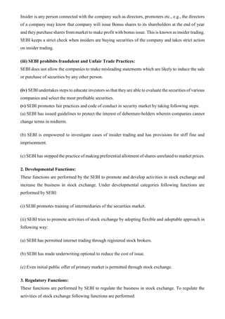 Insider is any person connected with the company such as directors, promoters etc., e.g., the directors
of a company may know that company will issue Bonus shares to its shareholders at the end of year
and they purchase shares from market to make profit with bonus issue. This is known as insider trading.
SEBI keeps a strict check when insiders are buying securities of the company and takes strict action
on insider trading.
(iii) SEBI prohibits fraudulent and Unfair Trade Practices:
SEBI does not allow the companies to make misleading statements which are likely to induce the sale
or purchase of securities by any other person.
(iv) SEBI undertakes steps to educate investors so that they are able to evaluate the securities of various
companies and select the most profitable securities.
(v) SEBI promotes fair practices and code of conduct in security market by taking following steps:
(a) SEBI has issued guidelines to protect the interest of debenture-holders wherein companies cannot
change terms in midterm.
(b) SEBI is empowered to investigate cases of insider trading and has provisions for stiff fine and
imprisonment.
(c) SEBI has stopped the practice of making preferential allotment of shares unrelated to market prices.
2. Developmental Functions:
These functions are performed by the SEBI to promote and develop activities in stock exchange and
increase the business in stock exchange. Under developmental categories following functions are
performed by SEBI:
(i) SEBI promotes training of intermediaries of the securities market.
(ii) SEBI tries to promote activities of stock exchange by adopting flexible and adoptable approach in
following way:
(a) SEBI has permitted internet trading through registered stock brokers.
(b) SEBI has made underwriting optional to reduce the cost of issue.
(c) Even initial public offer of primary market is permitted through stock exchange.
3. Regulatory Functions:
These functions are performed by SEBI to regulate the business in stock exchange. To regulate the
activities of stock exchange following functions are performed:
 