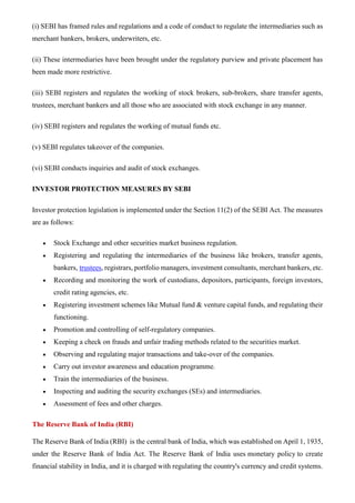 (i) SEBI has framed rules and regulations and a code of conduct to regulate the intermediaries such as
merchant bankers, brokers, underwriters, etc.
(ii) These intermediaries have been brought under the regulatory purview and private placement has
been made more restrictive.
(iii) SEBI registers and regulates the working of stock brokers, sub-brokers, share transfer agents,
trustees, merchant bankers and all those who are associated with stock exchange in any manner.
(iv) SEBI registers and regulates the working of mutual funds etc.
(v) SEBI regulates takeover of the companies.
(vi) SEBI conducts inquiries and audit of stock exchanges.
INVESTOR PROTECTION MEASURES BY SEBI
Investor protection legislation is implemented under the Section 11(2) of the SEBI Act. The measures
are as follows:
• Stock Exchange and other securities market business regulation.
• Registering and regulating the intermediaries of the business like brokers, transfer agents,
bankers, trustees, registrars, portfolio managers, investment consultants, merchant bankers, etc.
• Recording and monitoring the work of custodians, depositors, participants, foreign investors,
credit rating agencies, etc.
• Registering investment schemes like Mutual fund & venture capital funds, and regulating their
functioning.
• Promotion and controlling of self-regulatory companies.
• Keeping a check on frauds and unfair trading methods related to the securities market.
• Observing and regulating major transactions and take-over of the companies.
• Carry out investor awareness and education programme.
• Train the intermediaries of the business.
• Inspecting and auditing the security exchanges (SEs) and intermediaries.
• Assessment of fees and other charges.
The Reserve Bank of India (RBI)
The Reserve Bank of India (RBI) is the central bank of India, which was established on April 1, 1935,
under the Reserve Bank of India Act. The Reserve Bank of India uses monetary policy to create
financial stability in India, and it is charged with regulating the country's currency and credit systems.
 