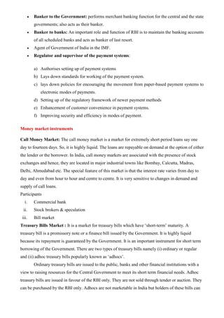 • Banker to the Government: performs merchant banking function for the central and the state
governments; also acts as their banker.
• Banker to banks: An important role and function of RBI is to maintain the banking accounts
of all scheduled banks and acts as banker of last resort.
• Agent of Government of India in the IMF.
• Regulator and supervisor of the payment systems:
a) Authorises setting up of payment systems
b) Lays down standards for working of the payment system.
c) lays down policies for encouraging the movement from paper-based payment systems to
electronic modes of payments.
d) Setting up of the regulatory framework of newer payment methods
e) Enhancement of customer convenience in payment systems.
f) Improving security and efficiency in modes of payment.
Money market instruments
Call Money Market: The call money market is a market for extremely short period loans say one
day to fourteen days. So, it is highly liquid. The loans are repayable on demand at the option of either
the lender or the borrower. In India, call money markets are associated with the presence of stock
exchanges and hence, they are located in major industrial towns like Bombay, Calcutta, Madras,
Delhi, Ahmedabad etc. The special feature of this market is that the interest rate varies from day to
day and even from hour to hour and centre to centre. It is very sensitive to changes in demand and
supply of call loans.
Participants
i. Commercial bank
ii. Stock brokers & speculation
iii. Bill market
Treasury Bills Market : It is a market for treasury bills which have ‘short-term’ maturity. A
treasury bill is a promissory note or a finance bill issued by the Government. It is highly liquid
because its repayment is guaranteed by the Government. It is an important instrument for short term
borrowing of the Government. There are two types of treasury bills namely (i) ordinary or regular
and (ii) adhoc treasury bills popularly known as ‘adhocs’.
Ordinary treasury bills are issued to the public, banks and other financial institutions with a
view to raising resources for the Central Government to meet its short term financial needs. Adhoc
treasury bills are issued in favour of the RBI only. They are not sold through tender or auction. They
can be purchased by the RBI only. Adhocs are not marketable in India but holders of these bills can
 