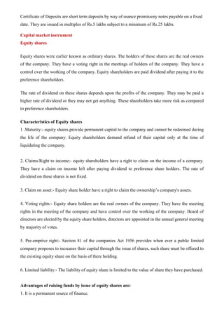 Certificate of Deposits are short term deposits by way of usance promissory notes payable on a fixed
date. They are issued in multiples of Rs.5 lakhs subject to a minimum of Rs.25 lakhs.
Capital market instrument
Equity shares
Equity shares were earlier known as ordinary shares. The holders of these shares are the real owners
of the company. They have a voting right in the meetings of holders of the company. They have a
control over the working of the company. Equity shareholders are paid dividend after paying it to the
preference shareholders.
The rate of dividend on these shares depends upon the profits of the company. They may be paid a
higher rate of dividend or they may not get anything. These shareholders take more risk as compared
to preference shareholders.
Characteristics of Equity shares
1 .Maturity:- equity shares provide permanent capital to the company and cannot be redeemed during
the life of the company. Equity shareholders demand refund of their capital only at the time of
liquidating the company.
2. Claims/Right to income:- equity shareholders have a right to claim on the income of a company.
They have a claim on income left after paying dividend to preference share holders. The rate of
dividend on these shares is not fixed.
3. Claim on asset:- Equity share holder have a right to claim the ownership’s company's assets.
4. Voting rights:- Equity share holders are the real owners of the company. They have the meeting
rights in the meeting of the company and have control over the working of the company. Board of
directors are elected by the equity share holders, directors are appointed in the annual general meeting
by majority of votes.
5. Pre-emptive right:- Section 81 of the companies Act 1956 provides when ever a public limited
company proposes to increases their capital through the issue of shares, such share must be offered to
the existing equity share on the basis of there holding.
6. Limited liability:- The liability of equity share is limited to the value of share they have purchased.
Advantages of raising funds by issue of equity shares are:
1. It is a permanent source of finance.
 