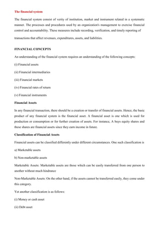 The financial system
The financial system consist of verity of institution, market and instrument related in a systematic
manner. The processes and procedures used by an organization's management to exercise financial
control and accountability. These measures include recording, verification, and timely reporting of
transactions that affect revenues, expenditures, assets, and liabilities.
FINANCIAL CONCEPTS
An understanding of the financial system requires an understanding of the following concepts:
(i) Financial assets
(ii) Financial intermediaries
(iii) Financial markets
(iv) Financial rates of return
(v) Financial instruments
Financial Assets
In any financial transaction, there should be a creation or transfer of financial assets. Hence, the basic
product of any financial system is the financial asset. A financial asset is one which is used for
production or consumption or for further creation of assets. For instance, A buys equity shares and
these shares are financial assets since they earn income in future.
Classification of Financial Assets
Financial assets can be classified differently under different circumstances. One such classification is
a) Marketable assets
b) Non-marketable assets
Marketable Assets: Marketable assets are those which can be easily transferred from one person to
another without much hindrance
Non-Marketable Assets: On the other hand, if the assets cannot be transferred easily, they come under
this category.
Yet another classification is as follows:
(i) Money or cash asset
(ii) Debt asset
 