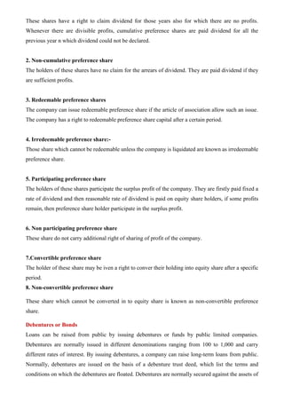 These shares have a right to claim dividend for those years also for which there are no profits.
Whenever there are divisible profits, cumulative preference shares are paid dividend for all the
previous year n which dividend could not be declared.
2. Non-cumulative preference share
The holders of these shares have no claim for the arrears of dividend. They are paid dividend if they
are sufficient profits.
3. Redeemable preference shares
The company can issue redeemable preference share if the article of association allow such an issue.
The company has a right to redeemable preference share capital after a certain period.
4. Irredeemable preference share:-
Those share which cannot be redeemable unless the company is liquidated are known as irredeemable
preference share.
5. Participating preference share
The holders of these shares participate the surplus profit of the company. They are firstly paid fixed a
rate of dividend and then reasonable rate of dividend is paid on equity share holders, if some profits
remain, then preference share holder participate in the surplus profit.
6. Non participating preference share
These share do not carry additional right of sharing of profit of the company.
7.Convertible preference share
The holder of these share may be iven a right to conver their holding into equity share after a specific
period.
8. Non-convertible preference share
These share which cannot be converted in to equity share is known as non-convertible preference
share.
Debentures or Bonds
Loans can be raised from public by issuing debentures or funds by public limited companies.
Debentures are normally issued in different denominations ranging from 100 to 1,000 and carry
different rates of interest. By issuing debentures, a company can raise long-term loans from public.
Normally, debentures are issued on the basis of a debenture trust deed, which list the terms and
conditions on which the debentures are floated. Debentures are normally secured against the assets of
 