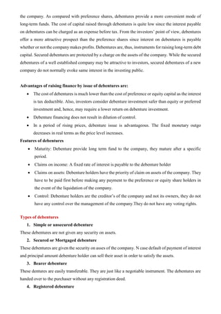 the company. As compared with preference shares, debentures provide a more convenient mode of
long-term funds. The cost of capital raised through debentures is quite low since the interest payable
on debentures can be charged as an expense before tax. From the investors’ point of view, debentures
offer a more attractive prospect than the preference shares since interest on debentures is payable
whether or not the company makes profits. Debentures are, thus, instruments for raising long-term debt
capital. Secured debentures are protected by a charge on the assets of the company. While the secured
debentures of a well established company may be attractive to investors, secured debentures of a new
company do not normally evoke same interest in the investing public.
Advantages of raising finance by issue of debentures are:
• The cost of debentures is much lower than the cost of preference or equity capital as the interest
is tax deductible. Also, investors consider debenture investment safer than equity or preferred
investment and, hence, may require a lower return on debenture investment.
• Debenture financing does not result in dilution of control.
• In a period of rising prices, debenture issue is advantageous. The fixed monetary outgo
decreases in real terms as the price level increases.
Features of debentures
• Maturity: Debenture provide long term fund to the company, they mature after a specific
period.
• Claims on income: A fixed rate of interest is payable to the debenture holder
• Claims on assets: Debenture holders have the priority of claim on assets of the company. They
have to be paid first before making any payment to the preference or equity share holders in
the event of the liquidation of the company.
• Control: Debenture holders are the creditor’s of the company and not its owners, they do not
have any control over the management of the company.They do not have any voting rights.
Types of debentures
1. Simple or unsecured debenture
These debentures are not given any security on assets.
2. Secured or Mortgaged debenture
These debentures are given the security on asses of the company. N case default of payment of interest
and principal amount debenture holder can sell their asset in order to satisfy the assets.
3. Bearer debenture
These dentures are easily transferable. They are just like a negotiable instrument. The debentures are
handed over to the purchaser without any registration deed.
4. Registered debenture
 