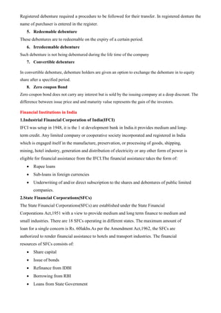 Registered debenture required a procedure to be followed for their transfer. In registered denture the
name of purchaser is entered in the register.
5. Redeemable debenture
These debentures are to redeemable on the expiry of a certain period.
6. Irredeemable debenture
Such debenture is not being debentured during the life time of the company
7. Convertible debenture
In convertible debenture, debenture holders are given an option to exchange the debenture in to equity
share after a specified period.
8. Zero coupon Bond
Zero coupon bond does not carry any interest but is sold by the issuing company at a deep discount. The
difference between issue price and and maturity value represents the gain of the investors.
Financial Institutions in India
1.Industrial Financial Corporation of India(IFCI)
IFCI was setup in 1948, it is the 1 st development bank in India.it provides medium and long-
term credit. Any limited company or cooperative society incorporated and registered in India
which is engaged itself in the manufacture, preservation, or processing of goods, shipping,
mining, hotel industry, generation and distribution of electricity or any other form of power is
eligible for financial assistance from the IFCI.The financial assistance takes the form of:
• Rupee loans
• Sub-loans in foreign currencies
• Underwriting of and/or direct subscription to the shares and debentures of public limited
companies.
2.State Financial Corporations(SFCs)
The State Financial Corporations(SFCs) are established under the State Financial
Corporations Act,1951 with a view to provide medium and long term finance to medium and
small industries. There are 18 SFCs operating in different states. The maximum amount of
loan for a single concern is Rs. 60lakhs.As per the Amendment Act,1962, the SFCs are
authorized to render financial assistance to hotels and transport industries. The financial
resources of SFCs consists of:
• Share capital
• Issue of bonds
• Refinance from IDBI
• Borrowing from RBI
• Loans from State Government
 