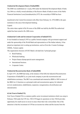 3.Industrial Development Bank of India(IDBI)
The IDBI was established on 1 st july,1964 under the Industrial Development Bank of India
Act,1964 as a wholly owned subsidiary of the Reserve Bank of India.in terms of the Public
Financial Institutions Laws(Amendment)Act,1975, the ownership of IDBI has been
transferred to the Central Government with effect from February 16, 1976.IDBI is the apex
institution in the area of development banking.
Capital:
The entire share capital of Rs.50 crores of the IDBI was held by the RBI.The authorized
capital has been raised to Rs.1000 crores.
4.Industrial Credit and Investment Corporation of India(ICICI)
It was founded on January5,1955 as a public limited company with government support and
under the sponsorship of the World Bank and representatives of the Indian industry. It has
played an important role in setting up institutions, such as Over-the- Counter Exchange,
CRISIL, Venture capital.
The organization structure of ICICI Bank is divided into 5 principal groups:
• Retail banking
• Wholesale banking
• Project finance &amp;special assets management.
• International business
• Corporate Centre.
5.Industrial Reconstruction Bank of India(IRBI)
In April 1971, the IDBI had setup, at the instance of the GOI, the Industrial Reconstruction
Corporation of India(IRCI), as a joint stock company to provide reconstruction and
rehabilitation assistance. The IRCI was constituted and renamed as IRBI in 1985 in terms of
the IRBI Act. It functions as a principal credit and reconstruction agency for industrial
revival, modernization, rehabilitation, expansion, reorganization, diversification and
rationalization.
6.Unit Trust of India(UTI)
Unit Trust of India(UTI) is a statutory public sector investment institution which was setup in
February 1964 under the UTI Act, 1963.UTI began its operations in July 1964.It provides
opportunity for small-savers to invest in areas where their risk is diversified. One of the
attraction is that the investment in UTI has an income-tax rebate and the income from the
 