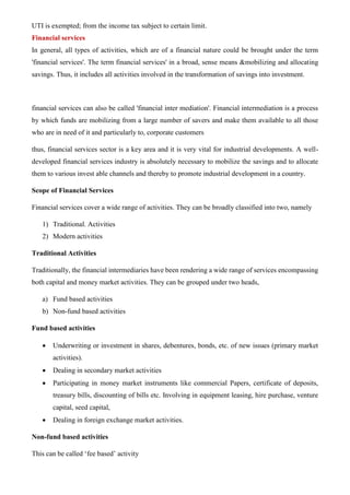 UTI is exempted; from the income tax subject to certain limit.
Financial services
In general, all types of activities, which are of a financial nature could be brought under the term
'financial services'. The term financial services' in a broad, sense means &mobilizing and allocating
savings. Thus, it includes all activities involved in the transformation of savings into investment.
financial services can also be called 'financial inter mediation'. Financial intermediation is a process
by which funds are mobilizing from a large number of savers and make them available to all those
who are in need of it and particularly to, corporate customers
thus, financial services sector is a key area and it is very vital for industrial developments. A well-
developed financial services industry is absolutely necessary to mobilize the savings and to allocate
them to various invest able channels and thereby to promote industrial development in a country.
Scope of Financial Services
Financial services cover a wide range of activities. They can be broadly classified into two, namely
1) Traditional. Activities
2) Modern activities
Traditional Activities
Traditionally, the financial intermediaries have been rendering a wide range of services encompassing
both capital and money market activities. They can be grouped under two heads,
a) Fund based activities
b) Non-fund based activities
Fund based activities
• Underwriting or investment in shares, debentures, bonds, etc. of new issues (primary market
activities).
• Dealing in secondary market activities
• Participating in money market instruments like commercial Papers, certificate of deposits,
treasury bills, discounting of bills etc. Involving in equipment leasing, hire purchase, venture
capital, seed capital,
• Dealing in foreign exchange market activities.
Non-fund based activities
This can be called ‘fee based’ activity
 