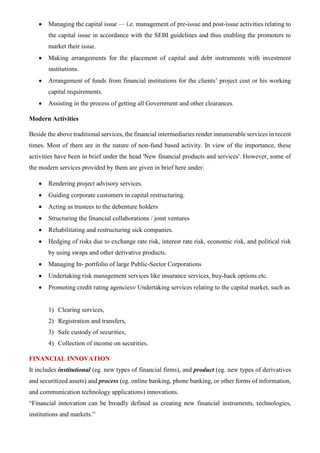 • Managing the capital issue — i.e. management of pre-issue and post-issue activities relating to
the capital issue in accordance with the SEBI guidelines and thus enabling the promoters to
market their issue.
• Making arrangements for the placement of capital and debt instruments with investment
institutions.
• Arrangement of funds from financial institutions for the clients’ project cost or his working
capital requirements.
• Assisting in the process of getting all Government and other clearances.
Modern Activities
Beside the above traditional services, the financial intermediaries render innumerable services in recent
times. Most of them are in the nature of non-fund based activity. In view of the importance, these
activities have been in brief under the head 'New financial products and services'. However, some of
the modern services provided by them are given in brief here under.
• Rendering project advisory services.
• Guiding corporate customers in capital restructuring.
• Acting as trustees to the debenture holders
• Structuring the financial collaborations / joint ventures
• Rehabilitating and restructuring sick companies.
• Hedging of risks due to exchange rate risk, interest rate risk, economic risk, and political risk
by using swaps and other derivative products.
• Managing In- portfolio of large Public-Sector Corporations
• Undertaking risk management services like insurance services, buy-hack options etc.
• Promoting credit rating agencies Undertaking services relating to the capital market, such as
1) Clearing services,
2) Registration and transfers,
3) Safe custody of securities,
4) Collection of income on securities.
FINANCIAL INNOVATION
It includes institutional (eg. new types of financial firms), and product (eg. new types of derivatives
and securitized assets) and process (eg. online banking, phone banking, or other forms of information,
and communication technology applications) innovations.
“Financial innovation can be broadly defined as creating new financial instruments, technologies,
institutions and markets.”
 